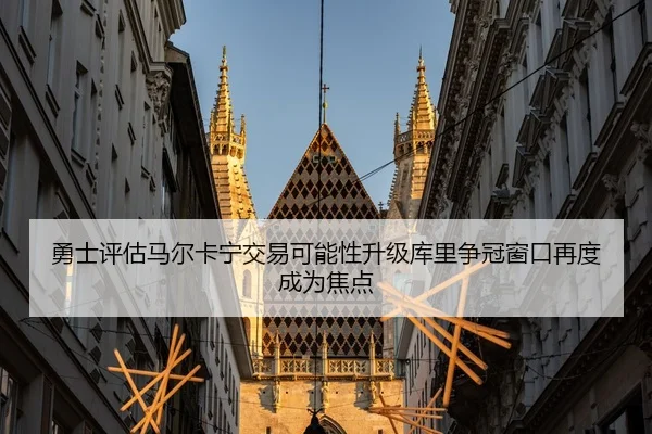 勇士评估马尔卡宁交易可能性升级库里争冠窗口再度成为焦点