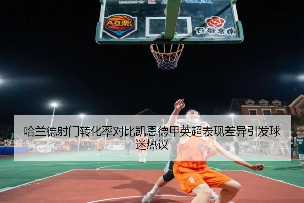 哈兰德射门转化率对比凯恩德甲英超表现差异引发球迷热议