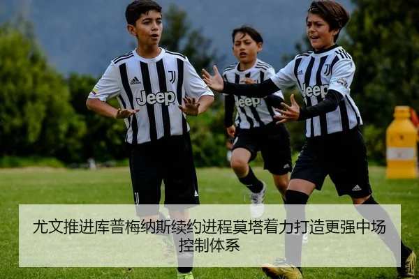 尤文推进库普梅纳斯续约进程莫塔着力打造更强中场控制体系